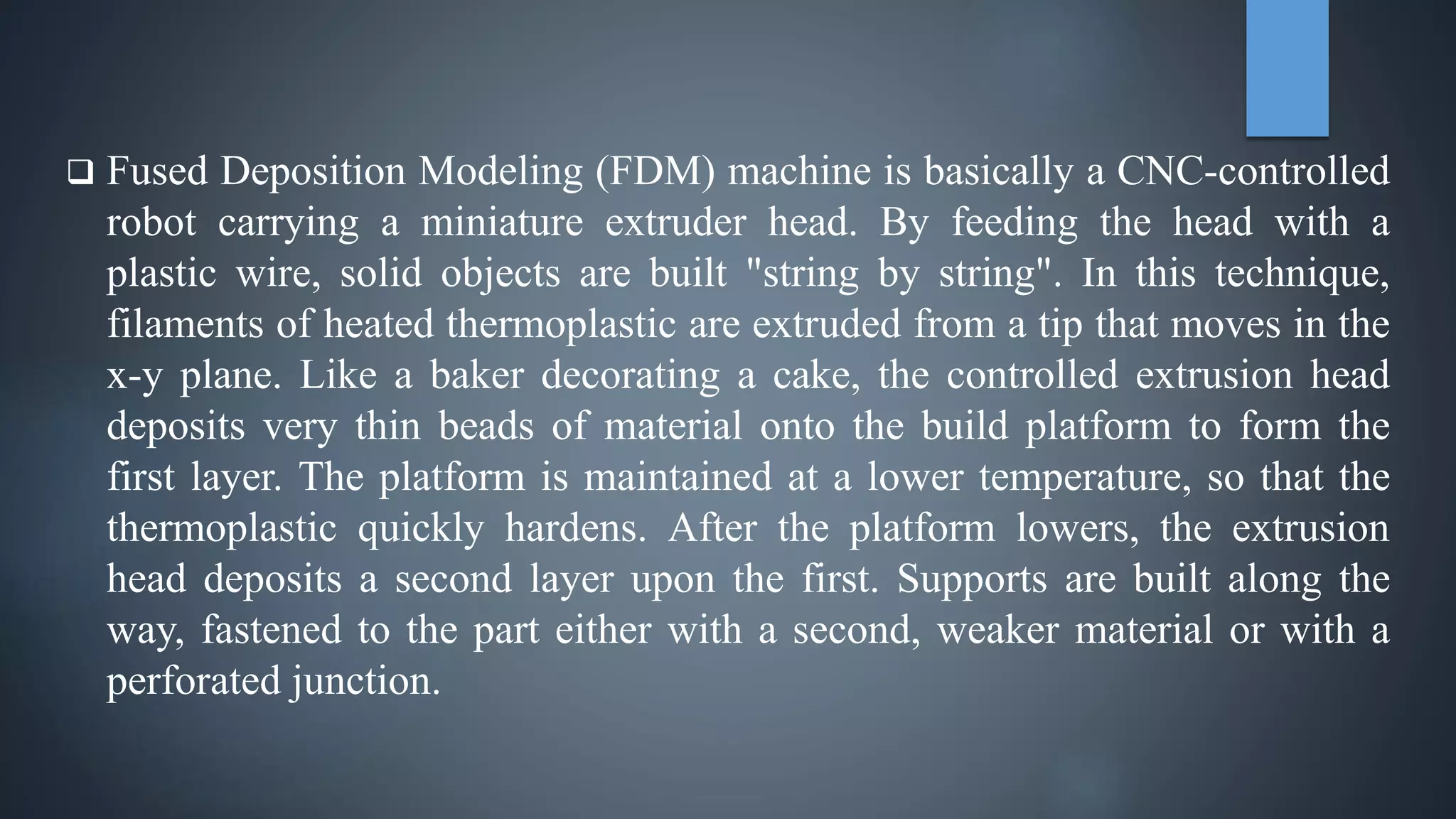  Fused Deposition Modeling (FDM) machine is basically a CNC-controlled
robot carrying a miniature extruder head. By feeding the head with a
plastic wire, solid objects are built "string by string". In this technique,
filaments of heated thermoplastic are extruded from a tip that moves in the
x-y plane. Like a baker decorating a cake, the controlled extrusion head
deposits very thin beads of material onto the build platform to form the
first layer. The platform is maintained at a lower temperature, so that the
thermoplastic quickly hardens. After the platform lowers, the extrusion
head deposits a second layer upon the first. Supports are built along the
way, fastened to the part either with a second, weaker material or with a
perforated junction.
 