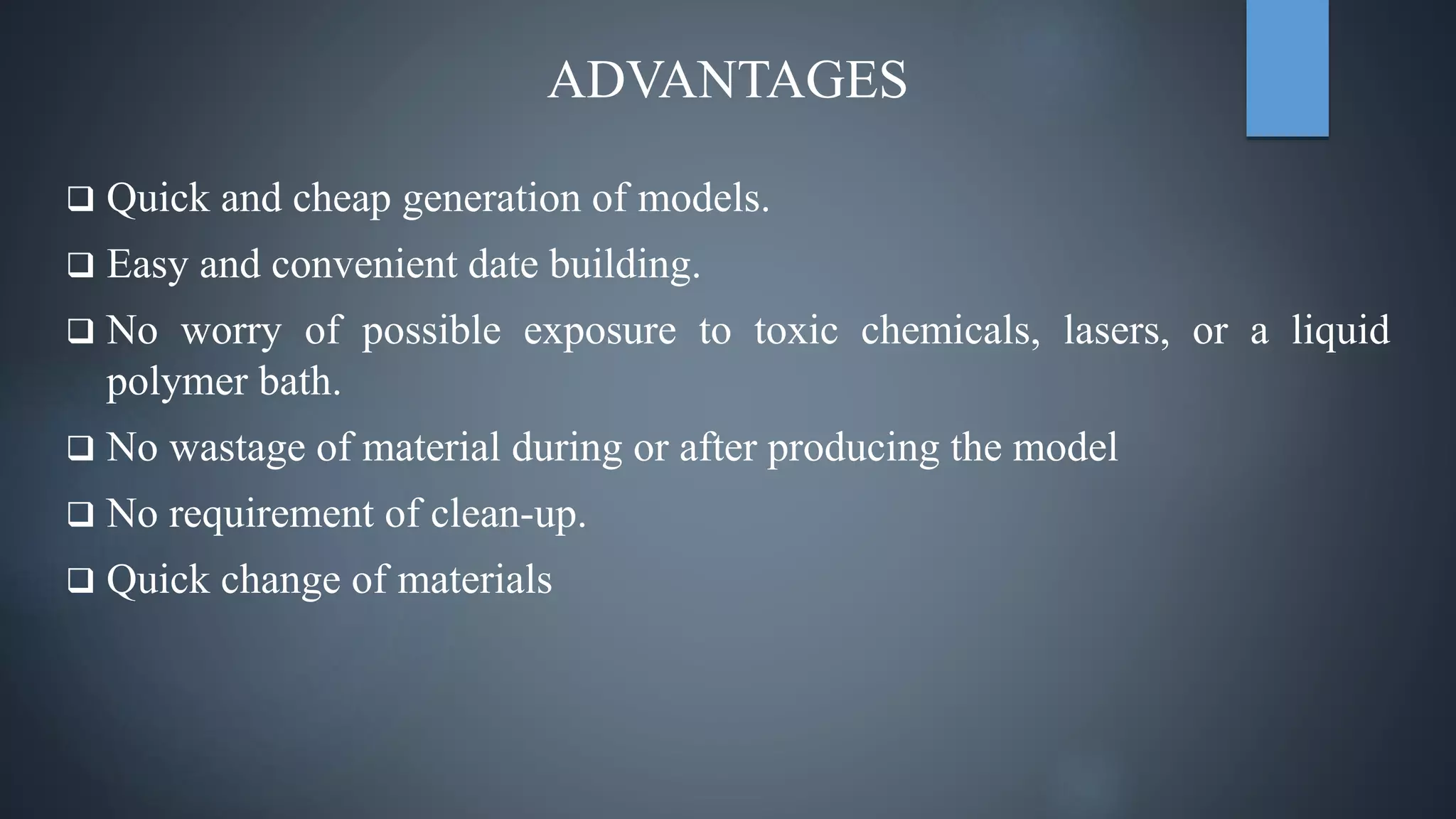 ADVANTAGES
 Quick and cheap generation of models.
 Easy and convenient date building.
 No worry of possible exposure to toxic chemicals, lasers, or a liquid
polymer bath.
 No wastage of material during or after producing the model
 No requirement of clean-up.
 Quick change of materials
 