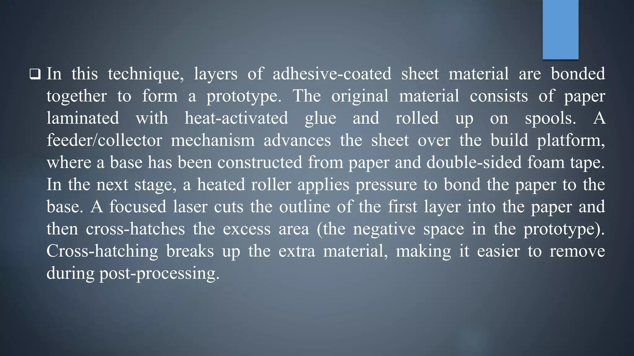  In this technique, layers of adhesive-coated sheet material are bonded
together to form a prototype. The original material consists of paper
laminated with heat-activated glue and rolled up on spools. A
feeder/collector mechanism advances the sheet over the build platform,
where a base has been constructed from paper and double-sided foam tape.
In the next stage, a heated roller applies pressure to bond the paper to the
base. A focused laser cuts the outline of the first layer into the paper and
then cross-hatches the excess area (the negative space in the prototype).
Cross-hatching breaks up the extra material, making it easier to remove
during post-processing.
 