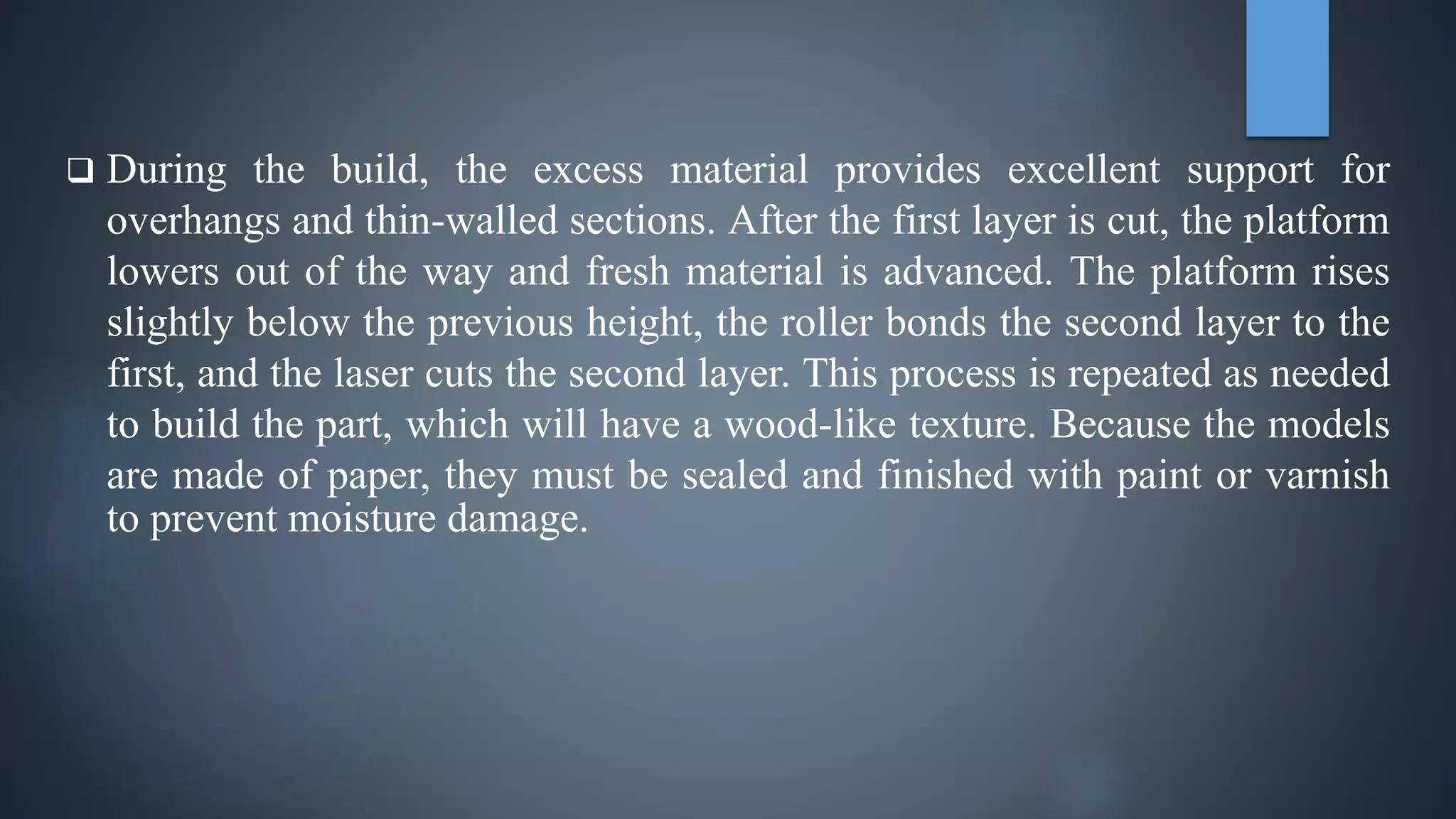  During the build, the excess material provides excellent support for
overhangs and thin-walled sections. After the first layer is cut, the platform
lowers out of the way and fresh material is advanced. The platform rises
slightly below the previous height, the roller bonds the second layer to the
first, and the laser cuts the second layer. This process is repeated as needed
to build the part, which will have a wood-like texture. Because the models
are made of paper, they must be sealed and finished with paint or varnish
to prevent moisture damage.
 