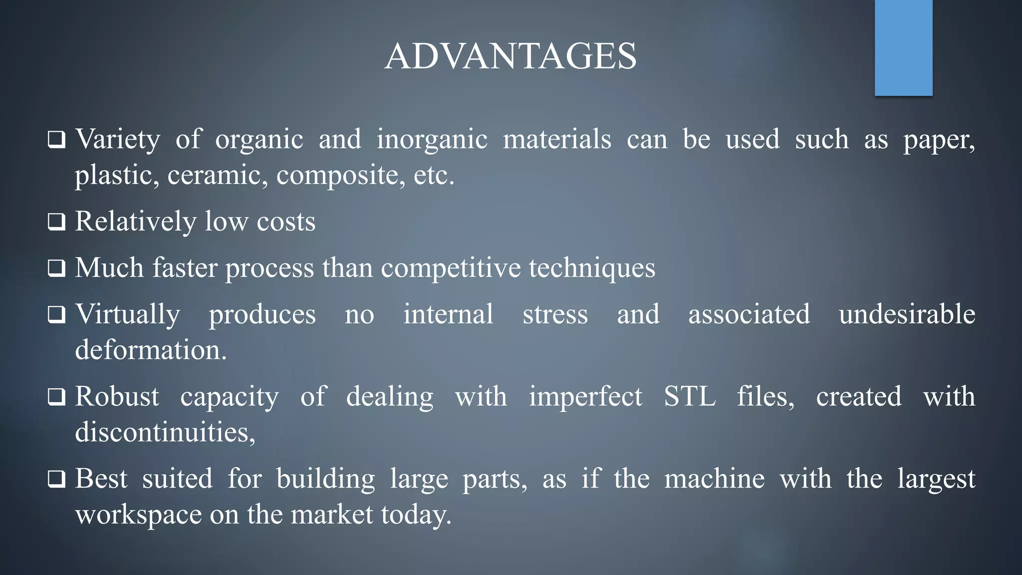 ADVANTAGES
 Variety of organic and inorganic materials can be used such as paper,
plastic, ceramic, composite, etc.
 Relatively low costs
 Much faster process than competitive techniques
 Virtually produces no internal stress and associated undesirable
deformation.
 Robust capacity of dealing with imperfect STL files, created with
discontinuities,
 Best suited for building large parts, as if the machine with the largest
workspace on the market today.
 