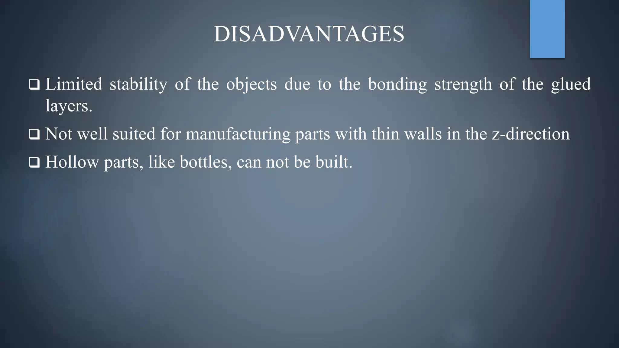 DISADVANTAGES
 Limited stability of the objects due to the bonding strength of the glued
layers.
 Not well suited for manufacturing parts with thin walls in the z-direction
 Hollow parts, like bottles, can not be built.
 