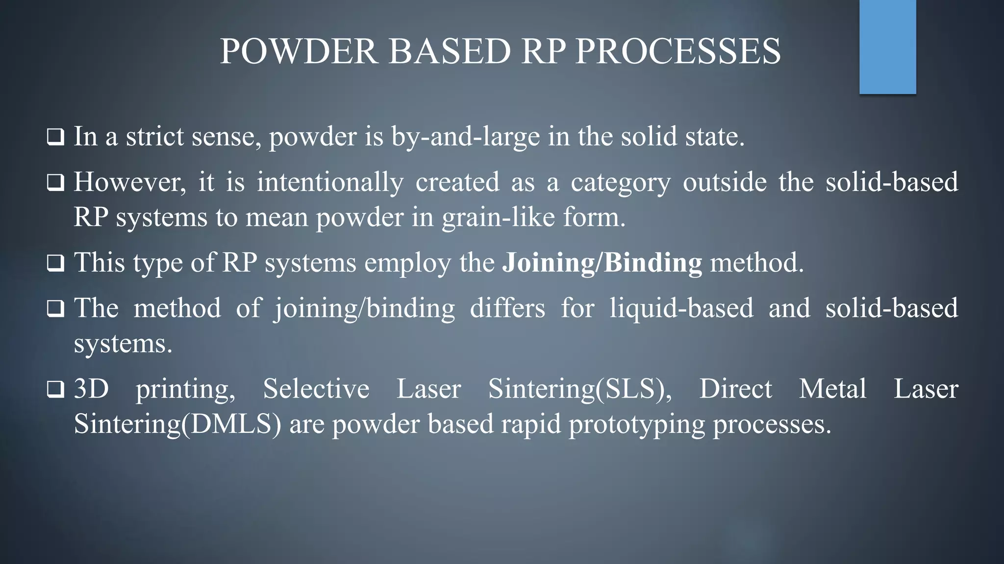 POWDER BASED RP PROCESSES
 In a strict sense, powder is by-and-large in the solid state.
 However, it is intentionally created as a category outside the solid-based
RP systems to mean powder in grain-like form.
 This type of RP systems employ the Joining/Binding method.
 The method of joining/binding differs for liquid-based and solid-based
systems.
 3D printing, Selective Laser Sintering(SLS), Direct Metal Laser
Sintering(DMLS) are powder based rapid prototyping processes.
 