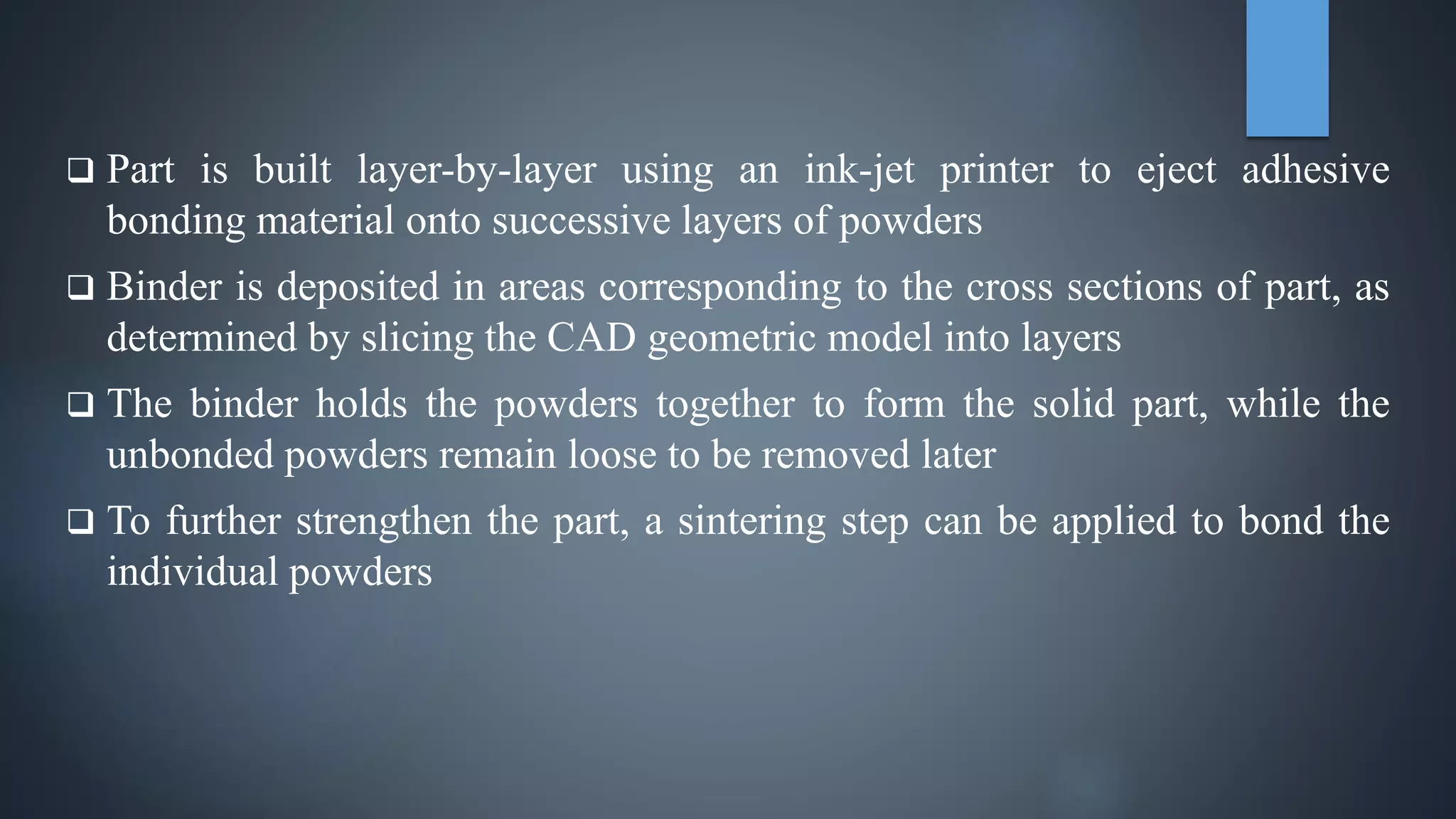  Part is built layer-by-layer using an ink-jet printer to eject adhesive
bonding material onto successive layers of powders
 Binder is deposited in areas corresponding to the cross sections of part, as
determined by slicing the CAD geometric model into layers
 The binder holds the powders together to form the solid part, while the
unbonded powders remain loose to be removed later
 To further strengthen the part, a sintering step can be applied to bond the
individual powders
 