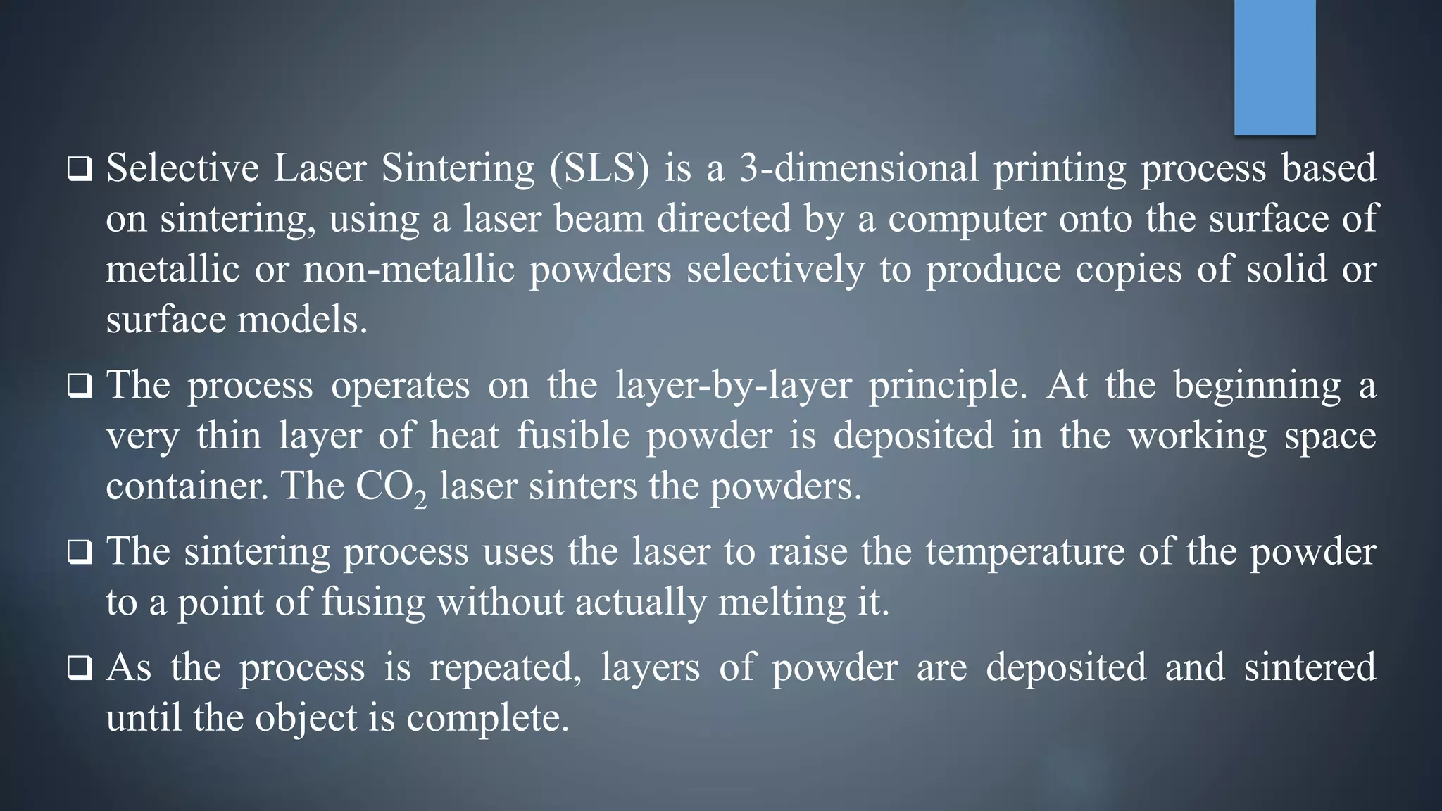  Selective Laser Sintering (SLS) is a 3-dimensional printing process based
on sintering, using a laser beam directed by a computer onto the surface of
metallic or non-metallic powders selectively to produce copies of solid or
surface models.
 The process operates on the layer-by-layer principle. At the beginning a
very thin layer of heat fusible powder is deposited in the working space
container. The CO2 laser sinters the powders.
 The sintering process uses the laser to raise the temperature of the powder
to a point of fusing without actually melting it.
 As the process is repeated, layers of powder are deposited and sintered
until the object is complete.
 