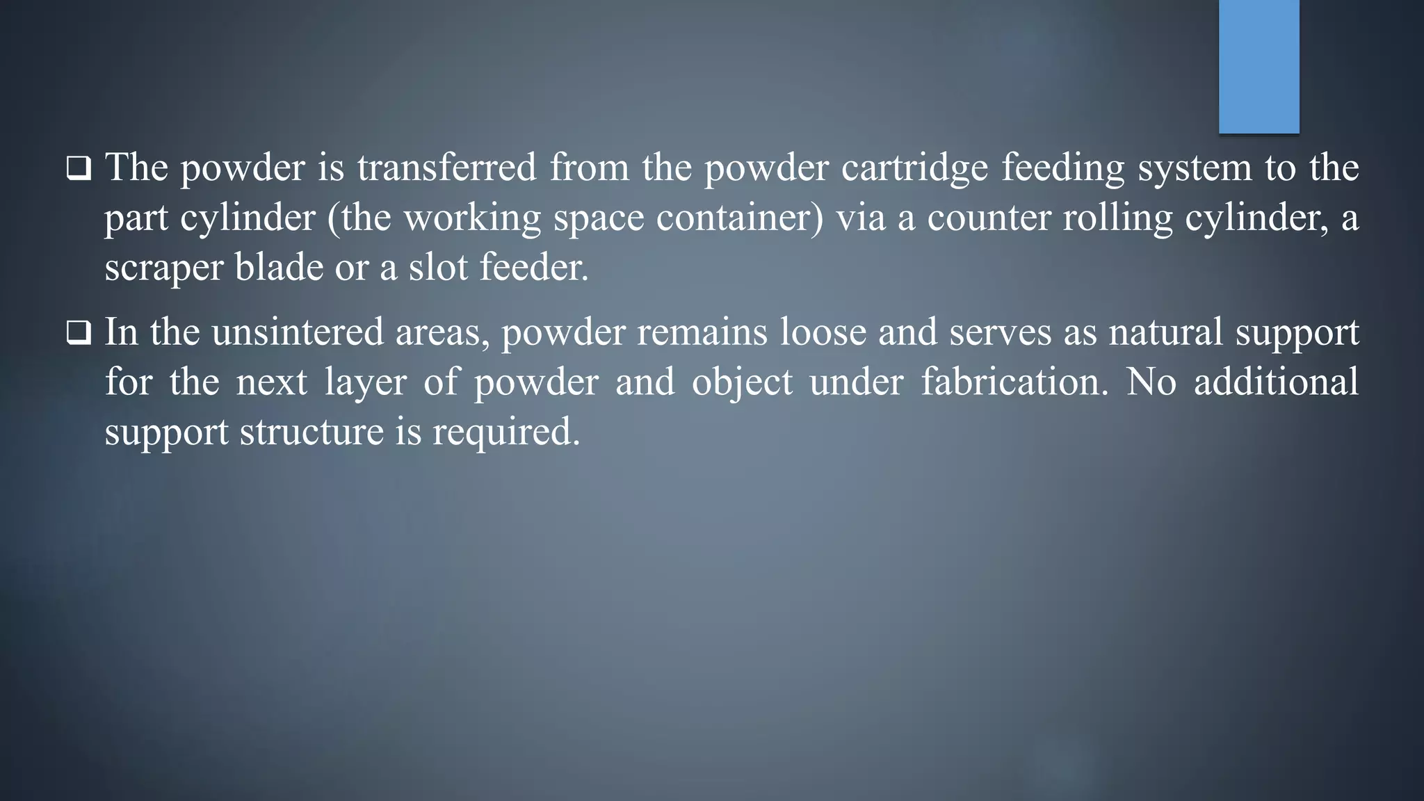  The powder is transferred from the powder cartridge feeding system to the
part cylinder (the working space container) via a counter rolling cylinder, a
scraper blade or a slot feeder.
 In the unsintered areas, powder remains loose and serves as natural support
for the next layer of powder and object under fabrication. No additional
support structure is required.
 