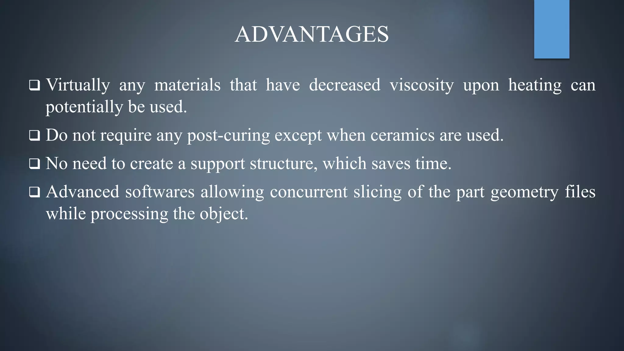 ADVANTAGES
 Virtually any materials that have decreased viscosity upon heating can
potentially be used.
 Do not require any post-curing except when ceramics are used.
 No need to create a support structure, which saves time.
 Advanced softwares allowing concurrent slicing of the part geometry files
while processing the object.
 