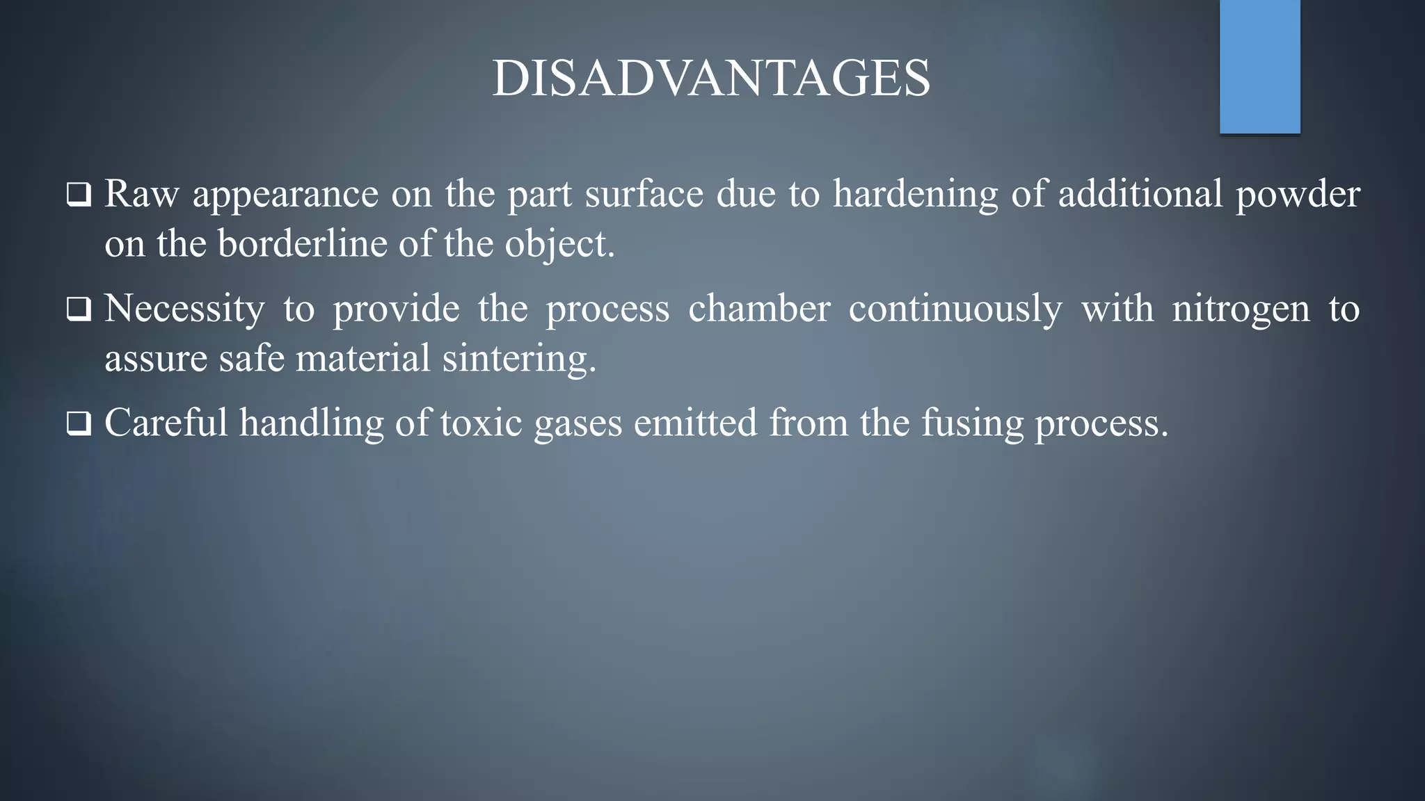 DISADVANTAGES
 Raw appearance on the part surface due to hardening of additional powder
on the borderline of the object.
 Necessity to provide the process chamber continuously with nitrogen to
assure safe material sintering.
 Careful handling of toxic gases emitted from the fusing process.
 