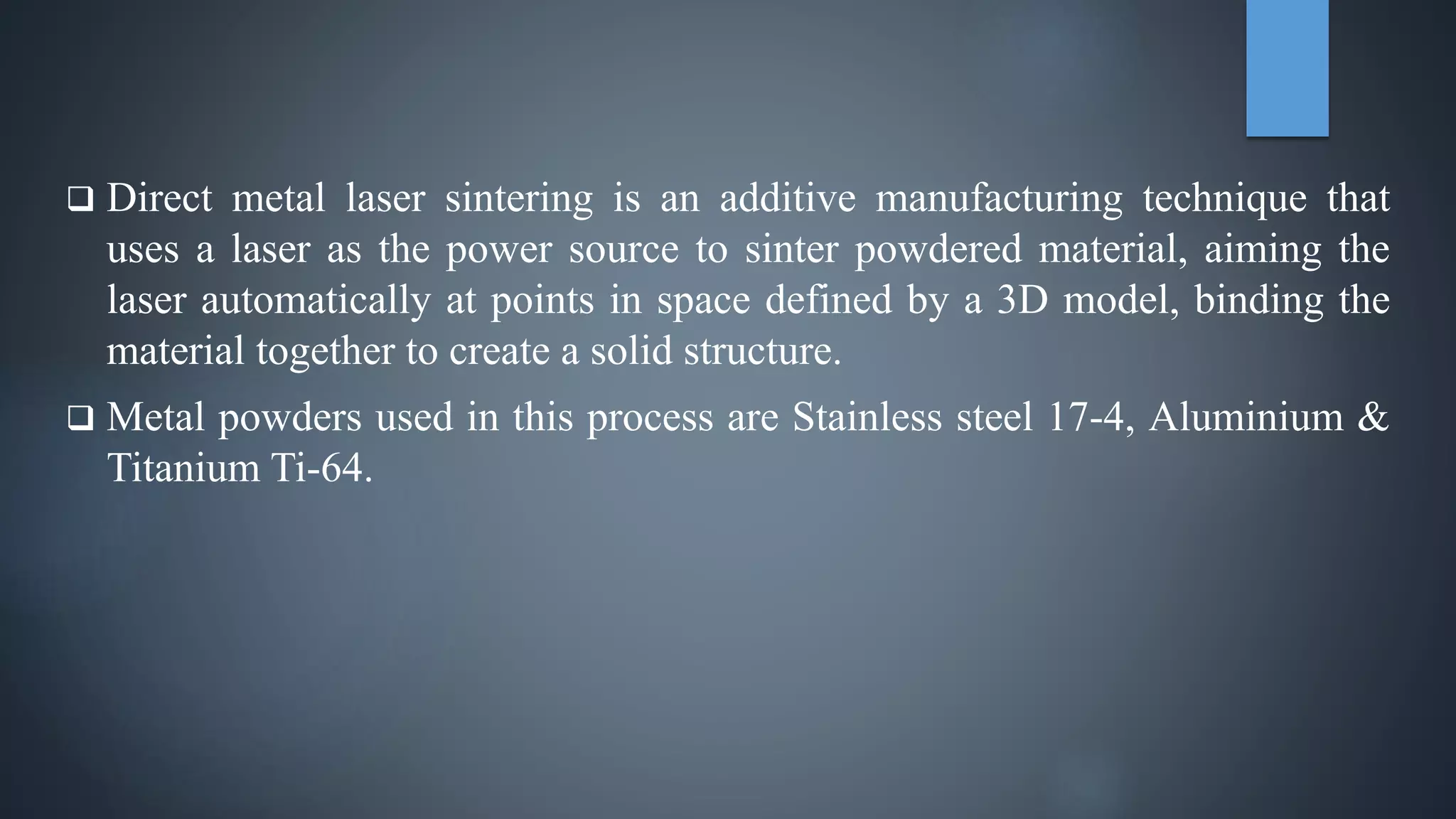  Direct metal laser sintering is an additive manufacturing technique that
uses a laser as the power source to sinter powdered material, aiming the
laser automatically at points in space defined by a 3D model, binding the
material together to create a solid structure.
 Metal powders used in this process are Stainless steel 17-4, Aluminium &
Titanium Ti-64.
 