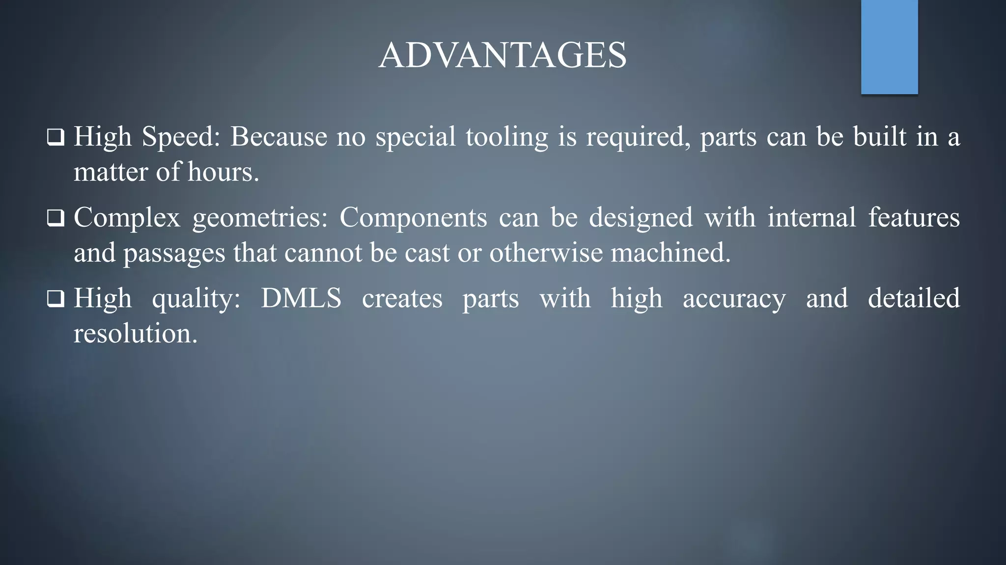 ADVANTAGES
 High Speed: Because no special tooling is required, parts can be built in a
matter of hours.
 Complex geometries: Components can be designed with internal features
and passages that cannot be cast or otherwise machined.
 High quality: DMLS creates parts with high accuracy and detailed
resolution.
 