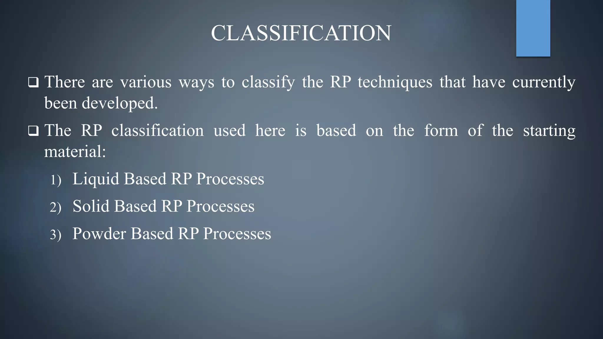 CLASSIFICATION
 There are various ways to classify the RP techniques that have currently
been developed.
 The RP classification used here is based on the form of the starting
material:
1) Liquid Based RP Processes
2) Solid Based RP Processes
3) Powder Based RP Processes
 