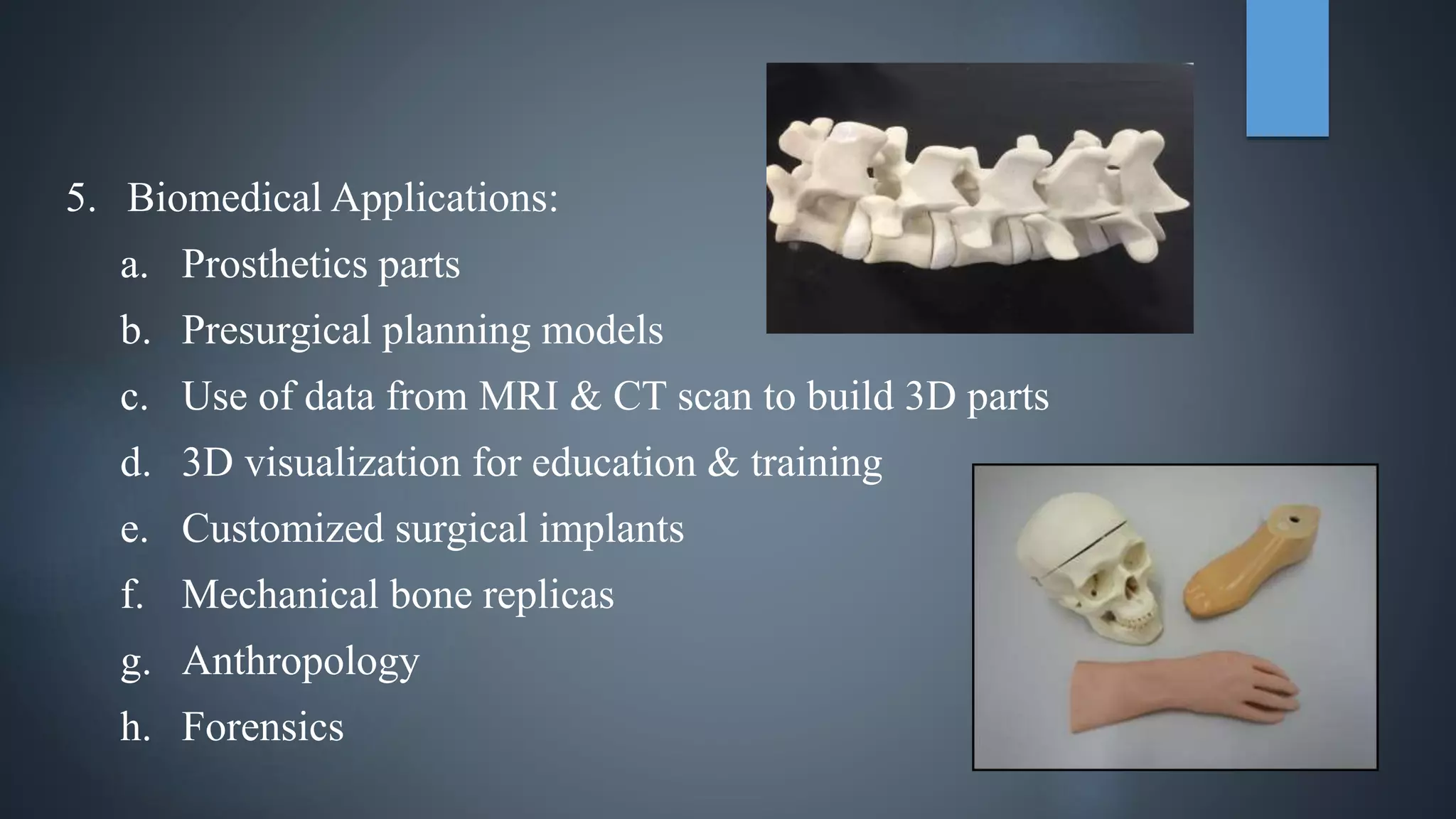 5. Biomedical Applications:
a. Prosthetics parts
b. Presurgical planning models
c. Use of data from MRI & CT scan to build 3D parts
d. 3D visualization for education & training
e. Customized surgical implants
f. Mechanical bone replicas
g. Anthropology
h. Forensics
 