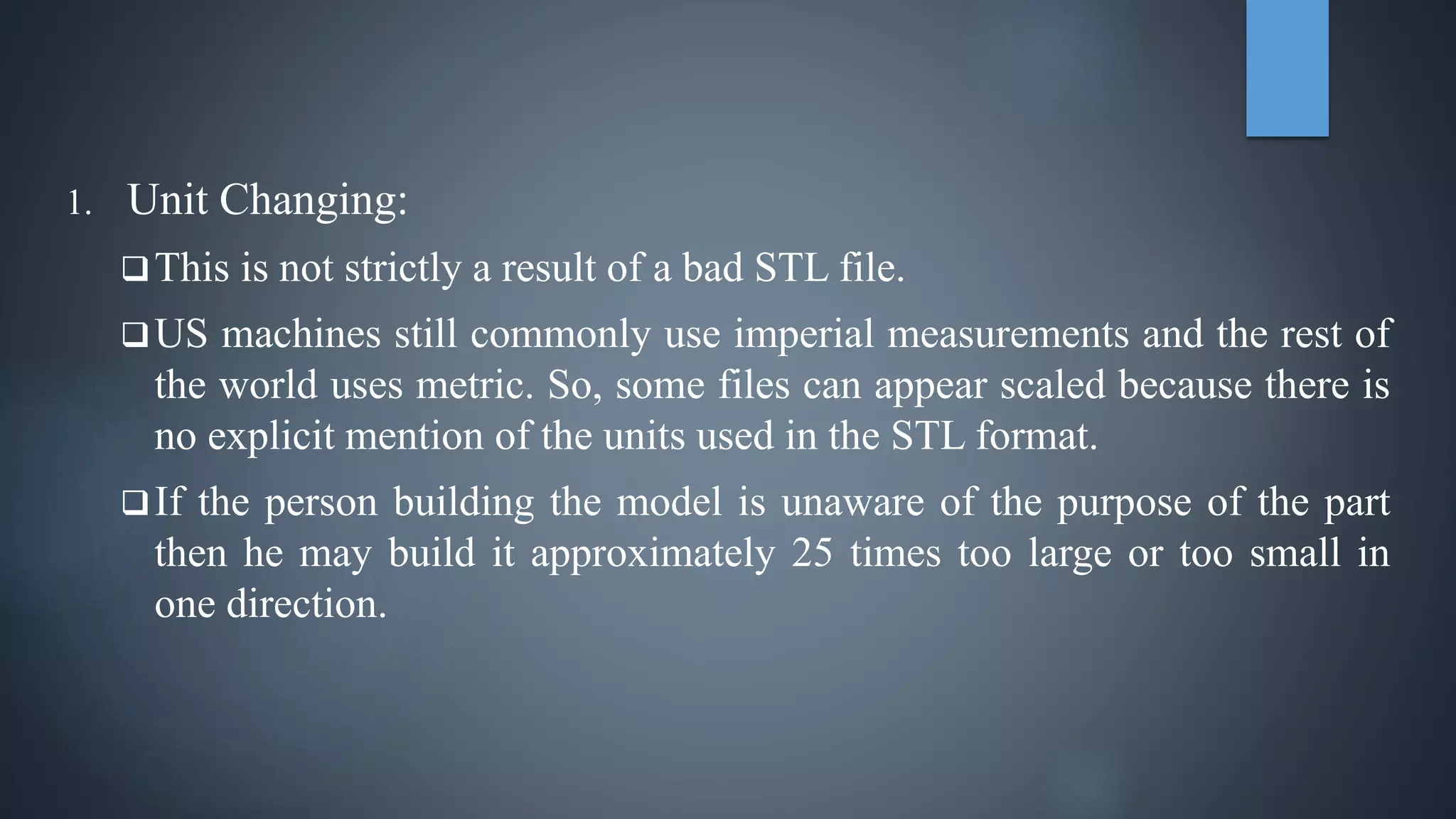 1. Unit Changing:
This is not strictly a result of a bad STL file.
US machines still commonly use imperial measurements and the rest of
the world uses metric. So, some files can appear scaled because there is
no explicit mention of the units used in the STL format.
If the person building the model is unaware of the purpose of the part
then he may build it approximately 25 times too large or too small in
one direction.
 
