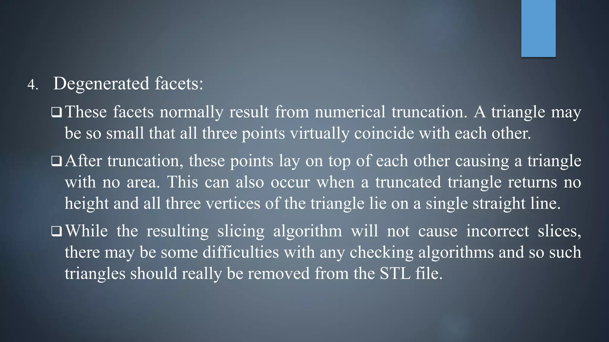 4. Degenerated facets:
These facets normally result from numerical truncation. A triangle may
be so small that all three points virtually coincide with each other.
After truncation, these points lay on top of each other causing a triangle
with no area. This can also occur when a truncated triangle returns no
height and all three vertices of the triangle lie on a single straight line.
While the resulting slicing algorithm will not cause incorrect slices,
there may be some difficulties with any checking algorithms and so such
triangles should really be removed from the STL file.
 