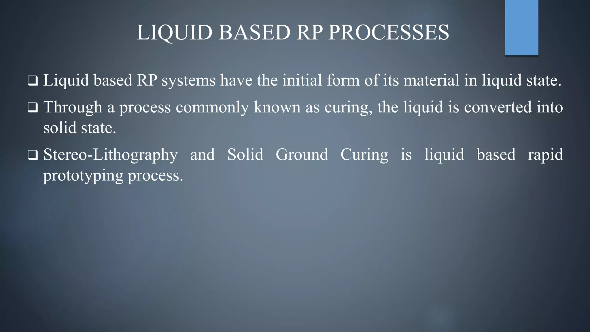 LIQUID BASED RP PROCESSES
 Liquid based RP systems have the initial form of its material in liquid state.
 Through a process commonly known as curing, the liquid is converted into
solid state.
 Stereo-Lithography and Solid Ground Curing is liquid based rapid
prototyping process.
 