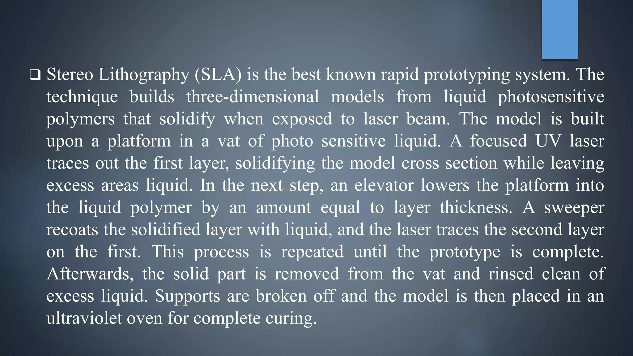  Stereo Lithography (SLA) is the best known rapid prototyping system. The
technique builds three-dimensional models from liquid photosensitive
polymers that solidify when exposed to laser beam. The model is built
upon a platform in a vat of photo sensitive liquid. A focused UV laser
traces out the first layer, solidifying the model cross section while leaving
excess areas liquid. In the next step, an elevator lowers the platform into
the liquid polymer by an amount equal to layer thickness. A sweeper
recoats the solidified layer with liquid, and the laser traces the second layer
on the first. This process is repeated until the prototype is complete.
Afterwards, the solid part is removed from the vat and rinsed clean of
excess liquid. Supports are broken off and the model is then placed in an
ultraviolet oven for complete curing.
 