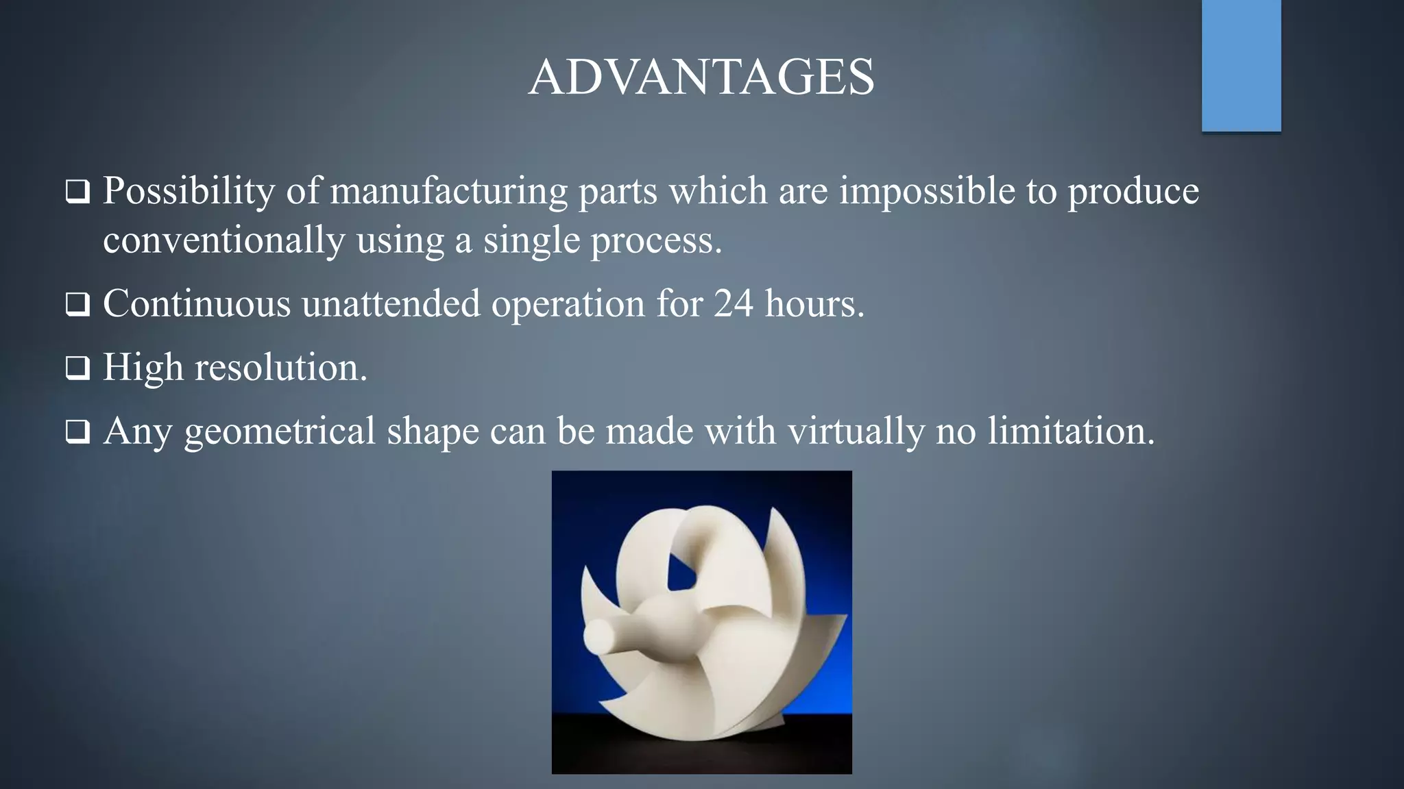 ADVANTAGES
 Possibility of manufacturing parts which are impossible to produce
conventionally using a single process.
 Continuous unattended operation for 24 hours.
 High resolution.
 Any geometrical shape can be made with virtually no limitation.
 