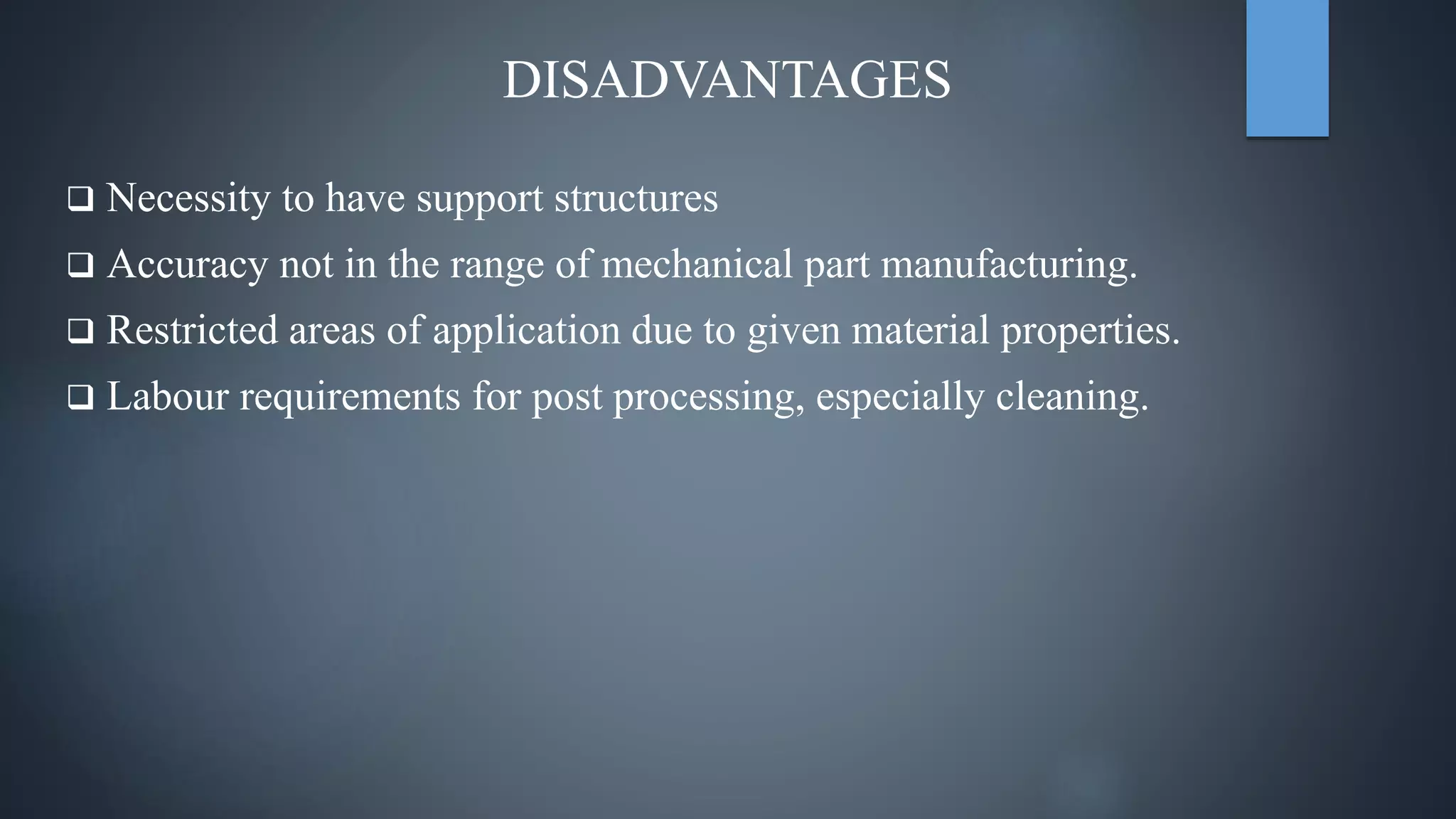 DISADVANTAGES
 Necessity to have support structures
 Accuracy not in the range of mechanical part manufacturing.
 Restricted areas of application due to given material properties.
 Labour requirements for post processing, especially cleaning.
 