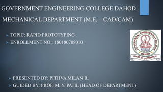 GOVERNMENT ENGINEERING COLLEGE DAHOD
MECHANICAL DEPARTMENT (M.E. – CAD/CAM)
 TOPIC: RAPID PROTOTYPING
 ENROLLMENT NO.: 180180708010
 PRESENTED BY: PITHVA MILAN R.
 GUIDED BY: PROF. M. Y. PATIL (HEAD OF DEPARTMENT)
 
