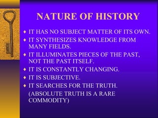 NATURE OF HISTORY
♦ IT HAS NO SUBJECT MATTER OF ITS OWN.
♦ IT SYNTHESIZES KNOWLEDGE FROM
MANY FIELDS.
♦ IT ILLUMINATES PIECES OF THE PAST,
NOT THE PAST ITSELF.
♦ IT IS CONSTANTLY CHANGING.
♦ IT IS SUBJECTIVE.
♦ IT SEARCHES FOR THE TRUTH.
(ABSOLUTE TRUTH IS A RARE
COMMODITY)
 