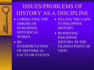 ISSUES/PROBLEMS OF
HISTORY AS A DISCIPLINE
♦ CORRECTING THE
ERRORS OF
PUBLISHED
HISTORICAL
WORKS.
♦ RE-
INTERPRETATION
OF HISTORICAL
FACTS OR EVENTS.
♦ FILLING THE GAPS
IN PHILIPPINE
HISTORY.
♦ REWRITING
PHILIPPINE
HISTORY IN THE
FILIPINO POINT OF
VIEW.
 