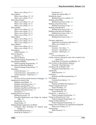 Ring Documentation, Release 1.5.3
What is new in Ring 1.5?, 47
Better Quality
What is new in Ring 1.2?, 108
What is new in Ring 1.5?, 69
Better Ring Notepad
What is new in Ring 1.2?, 105
What is new in Ring 1.3?, 95
What is new in Ring 1.5?, 38
Better RingQt
What is new in Ring 1.2?, 105
What is new in Ring 1.3?, 91
What is new in Ring 1.4?, 86
What is new in Ring 1.5?, 45
Better StdLib
What is new in Ring 1.3?, 99
What is new in Ring 1.4?, 84
What is new in Ring 1.5?, 41
Better WebLib
What is new in Ring 1.4?, 84
What is new in Ring 1.5?, 42
binarydigits()
Stdlib Functions, 313
Bitwise Operators
Operators, 154
BraceError() Method
Natural Language Programming, 356
BraceExprEval Method
Natural Language Programming, 355
BraceStart and BraceEnd Methods
Natural Language Programming, 354
Branching
Control Structures, 157
Control Structures - Second Style, 164
Control Structures - Third Style, 167
BreakPoint
The Trace Library and the Interactive Debugger, 760
Building From Source Code
Building using CMake, 126
Building using Fedora Linux, 123
Building using MacOS X, 124
Building using Microsoft Windows, 120
Building using Ubuntu Linux, 121
Introduction, 119
Building Games For Android
Building the project, 498
Download Requirements and Update the Android
SDK, 497
Introduction, 496
Project Folder, 497
Building RingQt Applications for Mobile
Comments about developing for Android using
RingQt, 674
Download Requirements, 673
Install Qt for Android, 673
Introduction, 672
Update the Android SDK, 673
Building the project
Building Games For Android, 498
Building using CMake
Building From Source Code, 126
Building using Fedora Linux
Building From Source Code, 123
Building using MacOS X
Building From Source Code, 124
Building using Microsoft Windows
Building From Source Code, 120
Building using Ubuntu Linux
Building From Source Code, 121
Calculator Application
Applications developed in little hours, 10
What is new in Ring 1.5?, 37
Call Functions
Functions - First Style, 174
Functions - Second Style, 178
Functions - Third Style, 182
callgc()
Low Level Functions, 738
Calling a function sharing the name with a method in the
current class
Scope Rules for Functions and Methods, 706
Can I connect to dbase/harbour database?
Frequently Asked Questions, 1753
Can Ring work on Windows XP?
Frequently Asked Questions, 1755
capitalized()
Stdlib Functions, 307
cfunctions()
Reﬂection and Meta-programming, 287
CGI Support
Command Line Options, 736
Change Focus
Desktop and Mobile Development, 634
Change Language Keywords
Syntax Flexibility, 708
Change Language Operators
Syntax Flexibility, 709
Change the ’=’ operator to ’is’
Natural Language Programming, 352
Change the Ring Keyword ’And’
Natural Language Programming, 350
Change the Ring Operator ’+’
Natural Language Programming, 351
Change: Basic Extensions are separated from RingVM
What is new in Ring 1.4?, 79
changestring()
Stdlib Functions, 316
Char()
Index 1775
 