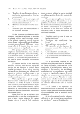 182 	 Revista Educación 30(1), 173-185, ISSN: 0379-7082, 2006
4. 	 “Era hora de que Inglaterra llegar a
quebrantar las consecutivas victorias
de Alemania.”
5. 	 “...un mal porvenir el cual me provocó
que mi curiosidad se remataría y pro-
vocaría una detonación...”
6. 	 “Entonces creí mejor mutilar el pasa-
do...”
7. 	 “Debemos ojear más detenidamente a
los enfermos mentales...”
En los ejemplos anteriores se puede
observar como los estudiantes, en algunas
ocasiones, utilizan los términos sin pensar
si la palabra concuerda con el contexto
sobre el cual están escribiendo, de ahí que
se sienta un uso forzado del lexema y no se
compruebe si el alumno tiene un conoci-
miento exacto de su significado.
Por ejemplo, el verbo rematar está
empleado incorrectamente, pues este fue
utilizado para referirse a la curiosidad y,
si se toma en cuenta su definición de dic-
cionario, la curiosidad no puede rematar-
se, como sí puede rematarse una costura
en la ropa.
El caso de mutilar, es un verbo que
significa cercenar o cortar una parte del
cuerpo ya sea humano o animal. Para
mutilar se requiere de un objeto concreto
que pueda ser destrozado, por tal motivo el
pasado no puede ser mutilado porque es un
elemento abstracto y además, inexistente
en el momento presente.
Otro aspecto que se puede ejempli-
ficar es el del verbo “ojear a los enfermos
mentales”. El hecho de ojear es realizar
una acción de pasar rápidamente las hojas
de un libro o ver superficialmente alguna
situación; en este contexto se usa como si
fuera una observación detenida, de ahí que
su uso es erróneo.
Otra situación que se presenta con
estos ejemplos es que los estudiantes tien-
den a poner varias palabras del corpus
juntas, este es el caso de fusil candente,
como forma de utilizar la mayor cantidad
de palabras posible, dentro del contexto de
escritura.
Una vez que se aplicaron las activi-
dades, la perspectiva del significado de las
palabras, que tenían los estudiantes, cam-
bió de manera sustancial, pues el uso que
les dieron a los conceptos, en la pos-prueba,
se mantuvo en un nivel más elevado de
desarrollo, como se puede observar en los
siguientes ejemplos:
1. 	 “También explican que él era un
hombre taciturno.”
2. 	 “Tuvieron que quebrantar las
leyes...”
3. 	 “...esbozábamos una sonrisa...”
4. 	 “Al emprender al día siguiente de
nuevo mi camino, fui a costear toda
la zona...”
5. 	 “...un helicóptero costeó la isla...”
6. 	 “...de dónde provenía la detonación...”
7. 	 “...y al ver que era en vano buscarla,
decidió continuar...”
En la pre-prueba, muchas de las
palabras seleccionadas para la redacción,
no fueron utilizadas, mientras que en la
pos-prueba sí las incluyeron, pues su bús-
queda en el diccionario y las actividades
realizadas con los estudiantes, les ayudó
a conocer su significado. Algunos de estos
ejemplos son los casos de hombre taciturno
y esbozar una sonrisa. Además, el verbo
costear ya no sólo fue usado como acción
de pagar por algo, sino de rodear o bordear
un territorio determinado, como en costear
la zona.
En el Cuadro 2 se representa la
frecuencia con que los alumnos del grupo
control usaron adecuadamente los cuarenta
términos elegidos para la búsqueda en el
diccionario.
De igual manera el cambio más sig-
nificativo en las frecuencias se marcó con
un asterisco (*) para su identificación.
 