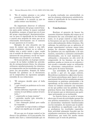 184 	 Revista Educación 30(1), 173-185, ISSN: 0379-7082, 2006
6. 	 “En el camino ojeamos a un señor
posando y limándose las uñas.”
7. 	 “...corriendo a la escuela ya que no
podía costear una bicicleta...”
Es importante observar el esfuerzo
que los estudiantes del grupo control hicie-
ron para poder utilizar la mayor cantidad
de palabras, aunque, al igual que en el caso
del grupo experimental, descontextualiza-
ron un poco el significado de los términos
o usaron otra acepción de estas que no se
relacionaba directamente con el contexto
en que aparecen en el cuento.
Ejemplos de esta situación son los
casos de costear que remite a una defi-
nición económica; clamar no se refiere a
hablar sino a sentir miedo y ojear, usado
con el sentido de observar o vigilar por los
intereses de una persona y no de ver super-
ficialmente una situación o un hecho.
En la pos-prueba, en el grupo control,
a pesar de no haber recibido las activida-
des de enriquecimiento léxico, los alumnos
utilizaron satisfactoriamente los términos,
en comparación con los resultados que arro-
jaron sus pre-pruebas, después de haber
buscado las palabras en el diccionario;
así lo comprueban los siguientes ejemplos
extraídos de sus redacciones:
1. 	 “Él entonces decidió ojear el bello
paisaje...”
2. 	 “...que remató un puñetazo en la cara
del bravucón.”
3. 	 “Ambos deberían emprender un largo
camino el cual debían costear el terri-
torio...”
4. 	 “...emprendía su largo camino.”
5. 	 “...prestaba mucha más atención y
ojeaba sus revistas,...”
6. 	 “...han clamando piedad pero nadie
les responde...”
7. 	 “...emprender su viaje al éxito y al llegar
clamar con orgullo que sí se pudo.”
El uso que en el grupo control se les
dieron a las palabras, en la pos-prueba, fue
mucho más claro y contextualizado que en
la prueba realizada con anterioridad, ya
que los alumnos relacionaron satisfactoria-
mente el significado de los lexemas en un
contexto de escritura.
5. 	Conclusiones
Realizar el proyecto de buscar los
cuarenta términos elegidos del corpus en el
diccionario fue una actividad muy útil en
tanto, en el grupo control se logró elevar
la frecuencia con que los estudiantes utili-
zaron adecuadamente dichos términos. Sin
embargo, las prácticas que se aplicaron al
grupo experimental tuvieron mayor éxito
porque los alumnos lograron relacionar
las palabras con sus significados y de esta
manera, asociarlas a contextos oracionales
determinados, con lo cual mejoraron su
utilización y alcanzaron un alto nivel de
comprensión de los lexemas, ya que las
palabras usadas se vieron en un contexto y
esto ayudó a entender mejor su utilización
en situaciones comunicativas escritas y
como parte de textos literarios.
Las actividades de Recuerde ¿cómo
se escribe y qué es?, La papa caliente,
Recordemos vocabulario y ¿Qué estoy hacien-
do? fueron provechosas para lograr el enri-
quecimiento léxico de los estudiantes porque
consistieron en prácticas entretenidas y de
aprendizaje, en las cuales los alumnos estu-
vieron en contacto constante con oraciones
en las que podían usar las palabras. Estas
prácticas fueron muy dinámicas para ellos,
de tal manera que se interesaron por parti-
cipar activamente en su realización.
La Lotería léxica no surtió el mismo
efecto que el resto de actividades porque fue
una práctica memorística y los alumnos no
se encontraban totalmente familiarizados
con los conceptos, de manera que no pudie-
ron identificar su significado y por ello no
se produjeron los resultados esperados.
Esta actividad solamente buscaba que los
estudiantes asociaran las palabras con sus
definiciones, por tanto fue mucho menos
dinámica que el resto de prácticas.
 