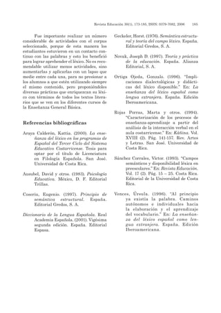 Revista Educación 30(1), 173-185, ISSN: 0379-7082, 2006	 185
Fue importante realizar un número
considerable de actividades con el corpus
seleccionado, porque de esta manera los
estudiantes estuvieron en un contacto con-
tinuo con las palabras y esto los benefició
para lograr aprehender el léxico. No es reco-
mendable utilizar menos actividades, sino
aumentarlas y aplicarlas con un lapso que
medie entre cada una, para no presionar a
los alumnos a que estén utilizando siempre
el mismo contenido, pero proponiéndoles
diversas prácticas que enriquezcan su léxi-
co con términos de todos los textos litera-
rios que se ven en los diferentes cursos de
la Enseñanza General Básica.
Referencias bibliográficas
Araya Calderón, Kattia. (2000). La ense-
ñanza del léxico en los programas de
Español del Tercer Ciclo del Sistema
Educativo Costarricense. Tesis para
optar por el título de Licenciatura
en Filología Española. San José.
Universidad de Costa Rica.
Ausubel, David y otros. (1983). Psicología
Educativa. México, D. F. Editorial
Trillas.
Coseriu, Eugenio. (1997). Principio de
semántica estructural. España.
Editorial Gredos, S. A.
Diccionario de la Lengua Española. Real
Academia Española. (2001). Vigésima
segunda edición. España. Editorial
Espasa.
Geckeler, Horst. (1976). Semántica estructu-
ral y teoría del campo léxico. España.
Editorial Gredos, S. A.
Novak, Joseph D. (1997). Teoría y práctica
de la educación. España. Alianza
Editorial, S. A.
Ortiga Ojeda, Gonzalo. (1996). “Impli-
caciones dialectológicas y didácti-
cas del léxico disponible.” En: La
enseñanza del léxico español como
lengua extranjera. España. Edición
Iberoamericana.
Rojas Porras, Marta y otros. (1994).
“Caracterización de los procesos de
enseñanza-aprendizaje a partir del
análisis de la interacción verbal en el
aula costarricense.” En: Káñina. Vol.
XVIII (2). Pág. 141-157. Rev. Artes
y Letras. San José. Universidad de
Costa Rica.
Sánchez Corrales, Víctor. (1993). “Campos
semánticos y disponibilidad léxica en
preescolares.” En: Revista Educación.
Vol. 17 (2). Pág. 15 – 25. Costa Rica.
Editorial de la Universidad de Costa
Rica.
Vences, Úrsula. (1996). “Al principio
ya existía la palabra. Caminos
autónomos e individuales hacia
la elaboración y el aprendizaje
del vocabulario.” En: La enseñan-
za del léxico español como len-
gua extranjera. España. Edición
Iberoamericana.
 