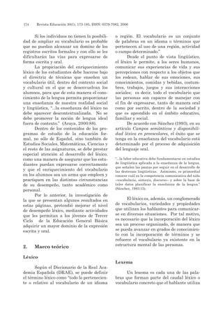174 	 Revista Educación 30(1), 173-185, ISSN: 0379-7082, 2006
Si los individuos no tienen la posibili-
dad de ampliar su vocabulario es probable
que no puedan alcanzar un domino de los
registros escritos formales y con ello se les
dificultarán las vías para expresarse de
forma escrita y oral.
La propiciación del enriquecimiento
léxico de los estudiantes debe hacerse bajo
el directriz de técnicas que enseñen un
vocabulario útil, dentro del contexto social
y cultural en el que se desenvuelvan los
alumnos, para que de esta manera el cono-
cimiento de la lengua permita proporcionar
una enseñanza de nuestra realidad social
y lingüística, “...la enseñanza del léxico no
debe aparecer descontextualizada. No se
debe promover la noción de lengua ideal
fuera de contexto.” (Araya, 2000:88).
Dentro de los contenidos de los pro-
gramas de estudio de la educación for-
mal, no sólo de Español, sino también de
Estudios Sociales, Matemáticas, Ciencias y
el resto de las asignaturas, se debe prestar
especial atención al desarrollo del léxico,
como una manera de asegurar que los estu-
diantes puedan expresarse correctamente
y que el enriquecimiento del vocabulario
en los alumnos sea un arma que empleen y
practiquen en las distintas circunstancias
de su desempeño, tanto académico como
personal.
Por lo anterior, la investigación de
la que se presentan algunos resultados en
estas páginas, pretendió mejorar el nivel
de desempeño léxico, mediante actividades
que les permitan a los jóvenes de Tercer
Ciclo de la Educación General Básica
adquirir un mayor dominio de la expresión
escrita y oral.
2.	Marco teórico
Léxico
Según el Diccionario de la Real Aca-
demia Española (DRAE), se puede definir
el término léxico como “todo lo pertenecien-
te o relativo al vocabulario de un idioma
o región. El vocabulario es un conjunto
de palabras en un idioma o términos que
pertenecen al uso de una región, actividad
o campo determinado.”
Desde el punto de vista lingüístico,
el léxico le permite, a los seres humanos,
comunicar sus experiencias de vida y sus
percepciones con respecto a los objetos que
los rodean, hablar de sus emociones, sus
conocimientos, comidas y bebidas, costum-
bres, trabajos, juegos y sus interacciones
sociales; es decir, todo el vocabulario que
las personas son capaces de manejar con
el fin de expresarse, tanto de manera oral
como por escrito, dentro de la sociedad y
que es aprendido en el ámbito educativo,
familiar y social.
De acuerdo con Sánchez (1993), en su
artículo Campos semánticos y disponibili-
dad léxica en preescolares, el éxito que se
tenga en la enseñanza del vocabulario está
determinado por el proceso de adquisición
del lenguaje oral.
“...la labor educativa debe fundamentarse en estudios
de lingüística aplicada a la enseñanza de la lengua,
que señalen las pautas por seguir en el desarrollo de
las destrezas lingüísticas. Asimismo, es primordial
conocer cuál es la competencia comunicativa del niño
–vocabulario, sintaxis, discurso– y sobre la base de
tales datos planificar la enseñanza de la lengua.”
(Sánchez, 1993:15).
El léxico es, además, un conglomerado
de vocabularios, variedades y propiedades
que utilizan los hablantes para comunicar-
se en diversas situaciones. Por tal motivo,
es necesario que la incorporación del léxico
sea un proceso organizado, de manera que
se pueda avanzar en grados de conocimien-
to con la incorporación de términos y se
refuerce el vocabulario ya existente en la
estructura mental de las personas.
Lexema
Un lexema es cada una de las pala-
bras que forman parte del caudal léxico o
vocabulario concreto que el hablante utiliza
 