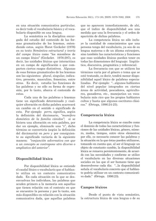 Revista Educación 30(1), 173-185, ISSN: 0379-7082, 2006	 175
en una situación comunicativa particular,
es decir todo el vocabulario básico y el voca-
bulario disponible en una lengua.
La semántica es la disciplina encar-
gada del estudio del contenido de las for-
mas gramaticales de los lexemas, enten-
diendo estos, según Horst Geckeler (1976)
en su texto Semántica estructural y teoría
del campo léxico como “los miembros de
un campo léxico” (Geckeler. 1976:297), es
decir, las unidades léxicas que interactúan
en un campo de significación o que com-
parten ciertos rasgos distintivos. Algunas
de esas formas gramaticales de los lexemas
son las siguientes: plural, singular, indica-
tivo, presente, masculino, femenino, entre
otras. Es decir, estudia las funciones de
las palabras y no sólo su forma de expre-
sión, por lo tanto, abarca el contenido de
estas.
Cada una de las palabras o lexemas
tiene un significado determinado y cual-
quier alteración en dicha palabra acarreará
un cambio en el sentido o significado de
esta. Por ejemplo: perro, significa, según
la definición del diccionario, “mamífero
doméstico de la familia cánidos”; si se
hiciera una alteración en esta palabra, por
dar un ejemplo, eliminarle una “r”, dicho
término se convertiría (según la definición
del diccionario) en pero y por consiguien-
te su significado variaría de la siguiente
manera: “conjunción adversativa con que
a un concepto se contrapone otro diverso o
ampliativo del anterior”.
Disponibilidad léxica
Por disponibilidad léxica se entiende
el caudal léxico o vocabulario que el hablan-
te utiliza en un contexto comunicativo
dado. En cada situación en la que se des-
envuelvan los individuos, las palabras que
acuden primero a la memoria son aquellas
que tienen relación con el contexto en que
se encuentre la persona y por lo tanto, son
más disponibles en relación con la situación
comunicativa dada, que aquellas palabras
que no aparecen inmediatamente, de ahí,
que el índice de disponibilidad sea una
medida que una la frecuencia y el orden de
aparición de dichas palabras.
La competencia léxica no sólo inclu-
ye la cantidad de conocimientos que una
persona tenga del vocabulario, ya sea de su
lengua materna o de un idioma extranjero,
sino también las características y funciones
que esas unidades léxicas puedan tener en
todas las dimensiones del lenguaje: lingüís-
tica, discursiva, pragmática y referencial.
La frecuencia con que se utilicen los
términos varía por el género o tema que se
esté tratando, es decir, tendrá menor dispo-
nibilidad aquel léxico de palabras especia-
lizadas. Por ejemplo: “...algunos hablantes
del nivel popular integrados en ciertas
áreas de actividad, pescadores, agriculto-
res, ganaderos, etc., manejarían un voca-
bulario más rico que los propios hablantes
cultos y hasta que algunos escritores clási-
cos.” (Ortega, 1996:24-25).
Competencia léxica
La competencia léxica se concibe como
el dominio de todas las características y fun-
ciones de las unidades léxicas, género, núme-
ro, modos, tiempos, entre otros elementos;
por ello, es necesario conocer las palabras y
la situación en la que éstas pueden utilizarse,
tomando en cuenta que, al ser el lenguaje un
objeto de constante cambio, la disponibilidad
léxica se renueva persistentemente, de acuer-
do con las necesidades y conforme se utilice
el vocabulario en las diversas situaciones
sociales en las que el ser humano tiene que
desenvolverse cada día: “...la disponibilidad
señala el vocabulario concreto que el hablan-
te podría utilizar en un contexto comunicati-
vo dado.” (Ortega. 1996:23).
Campos léxicos
Desde el punto de vista semántico,
la estructura léxica de una lengua o de su
 