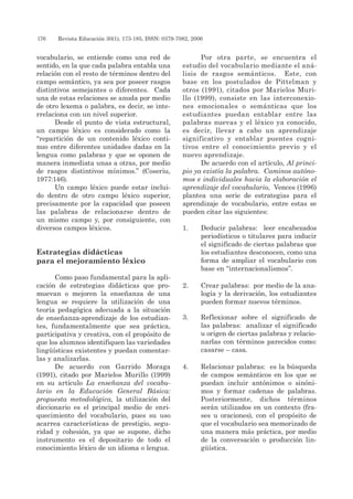 176 	 Revista Educación 30(1), 173-185, ISSN: 0379-7082, 2006
vocabulario, se entiende como una red de
sentido, en la que cada palabra entabla una
relación con el resto de términos dentro del
campo semántico, ya sea por poseer rasgos
distintivos semejantes o diferentes. Cada
una de estas relaciones se anuda por medio
de otro lexema o palabra, es decir, se inte-
rrelaciona con un nivel superior.
Desde el punto de vista estructural,
un campo léxico es considerado como la
“repartición de un contenido léxico conti-
nuo entre diferentes unidades dadas en la
lengua como palabras y que se oponen de
manera inmediata unas a otras, por medio
de rasgos distintivos mínimos.” (Coseriu,
1977:146).
Un campo léxico puede estar inclui-
do dentro de otro campo léxico superior,
precisamente por la capacidad que poseen
las palabras de relacionarse dentro de
un mismo campo y, por consiguiente, con
diversos campos léxicos.
Estrategias didácticas
para el mejoramiento léxico
Como paso fundamental para la apli-
cación de estrategias didácticas que pro-
muevan o mejoren la enseñanza de una
lengua se requiere la utilización de una
teoría pedagógica adecuada a la situación
de enseñanza-aprendizaje de los estudian-
tes, fundamentalmente que sea práctica,
participativa y creativa, con el propósito de
que los alumnos identifiquen las variedades
lingüísticas existentes y puedan comentar-
las y analizarlas.
De acuerdo con Garrido Moraga
(1991), citado por Marielos Murillo (1999)
en su artículo La enseñanza del vocabu-
lario en la Educación General Básica:
propuesta metodológica, la utilización del
diccionario es el principal medio de enri-
quecimiento del vocabulario, pues su uso
acarrea características de prestigio, segu-
ridad y cohesión, ya que se supone, dicho
instrumento es el depositario de todo el
conocimiento léxico de un idioma o lengua.
Por otra parte, se encuentra el
estudio del vocabulario mediante el aná-
lisis de rasgos semánticos. Este, con
base en los postulados de Pittelman y
otros (1991), citados por Marielos Muri-
llo (1999), consiste en las interconexio-
nes emocionales o semánticas que los
estudiantes puedan entablar entre las
palabras nuevas y el léxico ya conocido,
es decir, llevar a cabo un aprendizaje
significativo y entablar puentes cogni-
tivos entre el conocimiento previo y el
nuevo aprendizaje.
De acuerdo con el artículo, Al princi-
pio ya existía la palabra. Caminos autóno-
mos e individuales hacia la elaboración el
aprendizaje del vocabulario, Vences (1996)
plantea una serie de estrategias para el
aprendizaje de vocabulario, entre estas se
pueden citar las siguientes:
1.	 Deducir palabras: leer encabezados
periodísticos o titulares para inducir
el significado de ciertas palabras que
los estudiantes desconocen, como una
forma de ampliar el vocabulario con
base en “internacionalismos”.
2.	 Crear palabras: por medio de la ana-
logía y la derivación, los estudiantes
pueden formar nuevos términos.
3.	 Reflexionar sobre el significado de
las palabras: analizar el significado
u origen de ciertas palabras y relacio-
narlas con términos parecidos como:
casarse – casa.
4.	 Relacionar palabras: es la búsqueda
de campos semánticos en los que se
puedan incluir antónimos o sinóni-
mos y formar cadenas de palabras.
Posteriormente, dichos términos
serán utilizados en un contexto (fra-
ses u oraciones), con el propósito de
que el vocabulario sea memorizado de
una manera más práctica, por medio
de la conversación o producción lin-
güística.
 