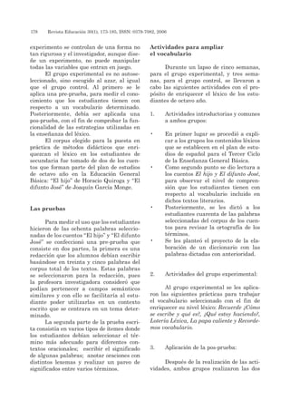 178 	 Revista Educación 30(1), 173-185, ISSN: 0379-7082, 2006
experimento se controlan de una forma no
tan rigurosa y el investigador, aunque dise-
ñe un experimento, no puede manipular
todas las variables que entran en juego.
El grupo experimental es no autose-
leccionado, sino escogido al azar, al igual
que el grupo control. Al primero se le
aplica una pre-prueba, para medir el cono-
cimiento que los estudiantes tienen con
respecto a un vocabulario determinado.
Posteriormente, debía ser aplicada una
pos-prueba, con el fin de comprobar la fun-
cionalidad de las estrategias utilizadas en
la enseñanza del léxico.
El corpus elegido para la puesta en
práctica de métodos didácticos que enri-
quezcan el léxico en los estudiantes de
secundaria fue tomado de dos de los cuen-
tos que forman parte del plan de estudios
de octavo año en la Educación General
Básica: “El hijo” de Horacio Quiroga y “El
difunto José” de Joaquín García Monge.
Las pruebas
Para medir el uso que los estudiantes
hicieron de las ochenta palabras seleccio-
nadas de los cuentos “El hijo” y “El difunto
José” se confeccionó una pre-prueba que
consiste en dos partes, la primera es una
redacción que los alumnos debían escribir
basándose en treinta y cinco palabras del
corpus total de los textos. Estas palabras
se seleccionaron para la redacción, pues
la profesora investigadora consideró que
podían pertenecer a campos semánticos
similares y con ello se facilitaría al estu-
diante poder utilizarlas en un contexto
escrito que se centrara en un tema deter-
minado.
La segunda parte de la prueba escri-
ta consistía en varios tipos de ítemes donde
los estudiantes debían seleccionar el tér-
mino más adecuado para diferentes con-
textos oracionales; escribir el significado
de algunas palabras; anotar oraciones con
distintos lexemas y realizar un pareo de
significados entre varios términos.
Actividades para ampliar
el vocabulario
Durante un lapso de cinco semanas,
para el grupo experimental, y tres sema-
nas, para el grupo control, se llevaron a
cabo las siguientes actividades con el pro-
pósito de enriquecer el léxico de los estu-
diantes de octavo año.
1.	 Actividades introductorias y comunes
a ambos grupos:
•	 En primer lugar se procedió a expli-
car a los grupos los contenidos léxicos
que se establecen en el plan de estu-
dios de español para el Tercer Ciclo
de la Enseñanza General Básica.
•	 Como segundo punto se dio lectura a
los cuentos El hijo y El difunto José,
para observar el nivel de compren-
sión que los estudiantes tienen con
respecto al vocabulario incluido en
dichos textos literarios.
•	 Posteriormente, se les dictó a los
estudiantes cuarenta de las palabras
seleccionadas del corpus de los cuen-
tos para revisar la ortografía de los
términos.
•	 Se les planteó el proyecto de la ela-
boración de un diccionario con las
palabras dictadas con anterioridad.
2. 	 Actividades del grupo experimental:
Al grupo experimental se les aplica-
ron las siguientes prácticas para trabajar
el vocabulario seleccionado con el fin de
enriquecer su nivel léxico: Recuerde ¿cómo
se escribe y qué es?, ¿qué estoy haciendo?,
lotería léxica, la papa caliente y recorde-
mos vocabulario.
3. 	 Aplicación de la pos-prueba:
Después de la realización de las acti-
vidades, ambos grupos realizaron las dos
 