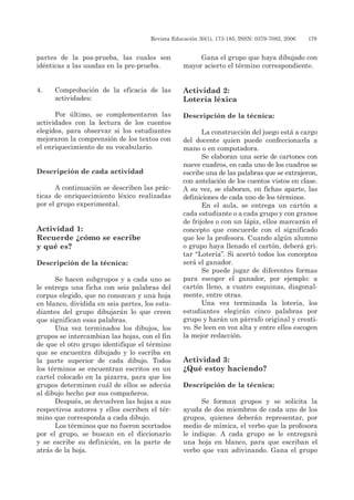 Revista Educación 30(1), 173-185, ISSN: 0379-7082, 2006	 179
partes de la pos-prueba, las cuales son
idénticas a las usadas en la pre-prueba.
4. 	 Comprobación de la eficacia de las
actividades:
Por último, se complementaron las
actividades con la lectura de los cuentos
elegidos, para observar si los estudiantes
mejoraron la comprensión de los textos con
el enriquecimiento de su vocabulario.
Descripción de cada actividad
A continuación se describen las prác-
ticas de enriquecimiento léxico realizadas
por el grupo experimental.
Actividad 1:
Recuerde ¿cómo se escribe
y qué es?
Descripción de la técnica:
Se hacen subgrupos y a cada uno se
le entrega una ficha con seis palabras del
corpus elegido, que no conozcan y una hoja
en blanco, dividida en seis partes, los estu-
diantes del grupo dibujarán lo que creen
que significan esas palabras.
Una vez terminados los dibujos, los
grupos se intercambian las hojas, con el fin
de que el otro grupo identifique el término
que se encuentra dibujado y lo escriba en
la parte superior de cada dibujo. Todos
los términos se encuentran escritos en un
cartel colocado en la pizarra, para que los
grupos determinen cuál de ellos se adecúa
al dibujo hecho por sus compañeros.
Después, se devuelven las hojas a sus
respectivos autores y ellos escriben el tér-
mino que corresponda a cada dibujo.
Los términos que no fueron acertados
por el grupo, se buscan en el diccionario
y se escribe su definición, en la parte de
atrás de la hoja.
Gana el grupo que haya dibujado con
mayor acierto el término correspondiente.
Actividad 2:
Lotería léxica
Descripción de la técnica:
	
La construcción del juego está a cargo
del docente quien puede confeccionarla a
mano o en computadora.
Se elaboran una serie de cartones con
nueve cuadros, en cada uno de los cuadros se
escribe una de las palabras que se extrajeron,
con antelación de los cuentos vistos en clase.
A su vez, se elaboran, en fichas aparte, las
definiciones de cada uno de los términos.
En el aula, se entrega un cartón a
cada estudiante o a cada grupo y con granos
de frijoles o con un lápiz, ellos marcarán el
concepto que concuerde con el significado
que lee la profesora. Cuando algún alumno
o grupo haya llenado el cartón, deberá gri-
tar “Lotería”. Si acertó todos los conceptos
será el ganador.
Se puede jugar de diferentes formas
para escoger el ganador, por ejemplo: a
cartón lleno, a cuatro esquinas, diagonal-
mente, entre otras.
Una vez terminada la lotería, los
estudiantes elegirán cinco palabras por
grupo y harán un párrafo original y creati-
vo. Se leen en voz alta y entre ellos escogen
la mejor redacción.
Actividad 3:
¿Qué estoy haciendo?
Descripción de la técnica:
Se forman grupos y se solicita la
ayuda de dos miembros de cada uno de los
grupos, quienes deberán representar, por
medio de mímica, el verbo que la profesora
le indique. A cada grupo se le entregará
una hoja en blanco, para que escriban el
verbo que van adivinando. Gana el grupo
 