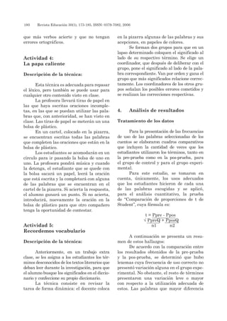180 	 Revista Educación 30(1), 173-185, ISSN: 0379-7082, 2006
que más verbos acierte y que no tengan
errores ortográficos.
Actividad 4:
La papa caliente
Descripción de la técnica:
Esta técnica es adecuada para repasar
el léxico, pero también se puede usar para
cualquier otro contenido visto en clase.
La profesora llevará tiras de papel en
las que haya escritas oraciones incomple-
tas, en las que se puedan utilizar las pala-
bras que, con anterioridad, se han visto en
clase. Las tiras de papel se meterán un una
bolsa de plástico.
En un cartel, colocado en la pizarra,
se encuentran escritas todas las palabras
que completen las oraciones que están en la
bolsa de plástico.
Los estudiantes se acomodarán en un
círculo para ir pasando la bolsa de uno en
uno. La profesora pondrá música y cuando
la detenga, el estudiante que se quede con
la bolsa sacará un papel, leerá la oración
que está escrita y la completará con alguna
de las palabras que se encuentran en el
cartel de la pizarra. Si acierta la respuesta,
el alumno ganará un punto. Si no acierta,
introducirá, nuevamente la oración en la
bolsa de plástico para que otro compañero
tenga la oportunidad de contestar.
Actividad 5:
Recordemos vocabulario
Descripción de la técnica:
Anteriormente, en un trabajo extra
clase, se les asigna a los estudiantes los tér-
minos desconocidos de los textos literarios que
deban leer durante la investigación, para que
el alumno busque los significados en el diccio-
nario y confeccione su propio diccionario.
La técnica consiste en revisar la
tarea de forma dinámica: el docente coloca
en la pizarra algunas de las palabras y sus
acepciones, en papeles de colores.
Se forman dos grupos para que en un
lapso determinado coloquen el significado al
lado de su respectivo término. Se elige un
coordinador, que después de deliberar con el
grupo, pone el significado al lado de la pala-
bra correspondiente. Van por orden y gana el
grupo que más significados relacione correc-
tamente. Los coordinadores de los otros gru-
pos señalan los posibles errores cometidos y
se realizan las correcciones respectivas.
4. 	Análisis de resultados
Tratamiento de los datos
Para la presentación de las frecuencias
de uso de las palabras seleccionadas de los
cuentos se elaboraron cuadros comparativos
que incluyen la cantidad de veces que los
estudiantes utilizaron los términos, tanto en
la pre-prueba como en la pos-prueba, para
el grupo de control y para el grupo experi-
mental.
Para este estudio, se tomaron en
cuenta, únicamente, los usos adecuados
que los estudiantes hicieron de cada una
de las palabras escogidas y se aplicó,
para el análisis cuantitativo, la prueba
de “Comparación de proporciones de t de
Student”, cuya fórmula es:
t = Ppre - Ppos
√ PpreQ + PposQ
n1 n2
A continuación se presenta un resu-
men de estos hallazgos:
De acuerdo con la comparación entre
los resultados obtenidos de la pre-prueba
y la pos-prueba, se determinó que hubo
lexemas cuya frecuencia de uso correcto no
presentó variación alguna en el grupo expe-
rimental. No obstante, el resto de términos
presentaron una variación leve o mayor
con respecto a la utilización adecuada de
estos. Las palabras que mayor diferencia
 