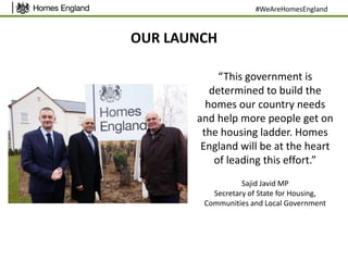 OUR LAUNCH
“This government is
determined to build the
homes our country needs
and help more people get on
the housing ladder. Homes
England will be at the heart
of leading this effort.”
Sajid Javid MP
Secretary of State for Housing,
Communities and Local Government
#WeAreHomesEngland
 