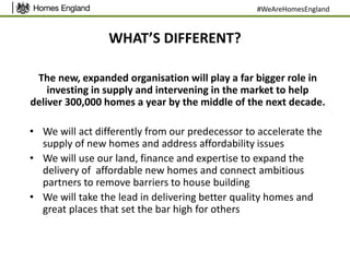 WHAT’S DIFFERENT?
The new, expanded organisation will play a far bigger role in
investing in supply and intervening in the market to help
deliver 300,000 homes a year by the middle of the next decade.
• We will act differently from our predecessor to accelerate the
supply of new homes and address affordability issues
• We will use our land, finance and expertise to expand the
delivery of affordable new homes and connect ambitious
partners to remove barriers to house building
• We will take the lead in delivering better quality homes and
great places that set the bar high for others
#WeAreHomesEngland
 