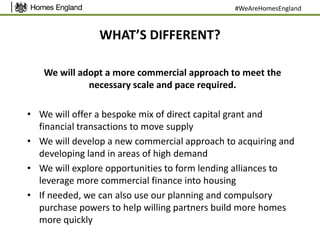 WHAT’S DIFFERENT?
We will adopt a more commercial approach to meet the
necessary scale and pace required.
• We will offer a bespoke mix of direct capital grant and
financial transactions to move supply
• We will develop a new commercial approach to acquiring and
developing land in areas of high demand
• We will explore opportunities to form lending alliances to
leverage more commercial finance into housing
• If needed, we can also use our planning and compulsory
purchase powers to help willing partners build more homes
more quickly
#WeAreHomesEngland
 