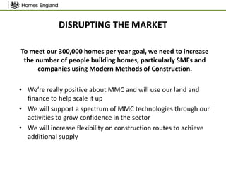 DISRUPTING THE MARKET
To meet our 300,000 homes per year goal, we need to increase
the number of people building homes, particularly SMEs and
companies using Modern Methods of Construction.
• We’re really positive about MMC and will use our land and
finance to help scale it up
• We will support a spectrum of MMC technologies through our
activities to grow confidence in the sector
• We will increase flexibility on construction routes to achieve
additional supply
 