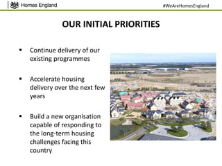 OUR INITIAL PRIORITIES
 Continue delivery of our
existing programmes
 Accelerate housing
delivery over the next few
years
 Build a new organisation
capable of responding to
the long-term housing
challenges facing this
country
#WeAreHomesEngland
 