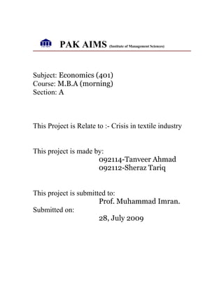 PAK AIMS (Institute of Management Sciences)
Subject: Economics (401)
Course: M.B.A (morning)
Section: A
This Project is Relate to :- Crisis in textile industry
This project is made by:
092114-Tanveer Ahmad
092112-Sheraz Tariq
This project is submitted to:
Prof. Muhammad Imran.
Submitted on:
28, July 2009
 