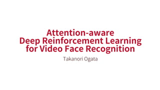 Attention-aware
Deep Reinforcement Learning
for Video Face Recognition
Takanori Ogata
 