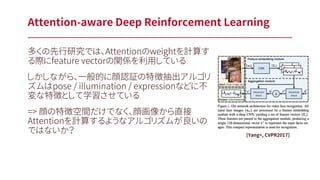 多くの先行研究では、Attentionのweightを計算す
る際にfeature vectorの関係を利用している
しかしながら、一般的に顔認証の特徴抽出アルゴリ
ズムはpose / illumination / expressionなどに不
変な特徴として学習させている
=> 顔の特徴空間だけでなく、顔画像から直接
Attentionを計算するようなアルゴリズムが良いの
ではないか？
Attention-aware Deep Reinforcement Learning
[Yang+, CVPR2017]
 