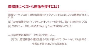 画像シーケンスから適切な画像をピックアップするには、2つの戦略が考えら
れる
(1) frame情報からダイレクトにクオリティーを計測し、高いものを持ってくる
(2) クオリティーの低いものをStep by Stepで取り除いていく
Þ(1)の戦略は教師データがないと厳しい、、、
(2)では、認証精度の増減を見るだけで良いので、ラベルなしでも出来る！
今回の手法では(2)の方法を取る
顔認証にベストな画像を探すには？
 