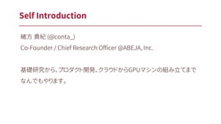 Self Introduction
緒方 貴紀 (@conta_)
Co-Founder / Chief Research Officer @ABEJA, Inc.
基礎研究から、プロダクト開発、クラウドからGPUマシンの組み立てまで
なんでもやります。
 