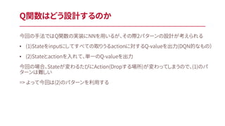 Q関数はどう設計するのか
今回の手法ではQ関数の実装にNNを用いるが、その際2パターンの設計が考えられる
• (1)Stateをinputにしてすべての取りうるactionに対するQ-valueを出力(DQN的なもの）
• (2)Stateとactionを入れて、単一のQ-valueを出力
今回の場合、Stateが変わるたびにAction(Dropする場所)が変わってしまうので、(1)のパ
ターンは難しい
=> よって今回は(2)のパターンを利用する
 