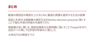 動画の顔認証の精度を上げるために最適な画像を選択する方法の提案
認証に利用する顔画像の選択方法をMarkov decision processに落とす
ことで強化学習の枠組みを適用できた
顔画像の良し悪しを、顔認証精度の比較問題に落とすことでexpertを作り、
追加ラベル無しでQ学習の枠組みに落とした
大体SOTAの精度がでた
まとめ
 