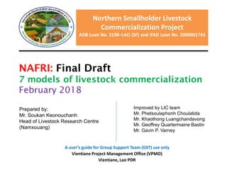Northern Smallholder Livestock
Commercialization Project
ADB Loan No. 3198–LAO (SF) and IFAD Loan No. 2000001743
NAFRI: Final Draft
7 models of livestock commercialization
February 2018
Prepared by:
Mr. Soukan Keonouchanh
Head of Livestock Research Centre
(Namxouang)
Improved by LIC team
Mr. Phetsoulaphonh Choulatida
Mr. Khaothong Luangchandavong
Mr. Geoffrey Quartermaine Bastin
Mr. Gavin P. Varney
A user’s guide for Group Support Team (GST) use only
Vientiane Project Management Office (VPMO)
Vientiane, Lao PDR
 