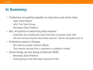 | 12
In Summary:
• Publishers are getting together to help store and share data:
- Open Data Report
- AGU Fair Data Group
- Mendeley Data Platform
• But: all science is becoming data science:
- Scientists are building the tools that other scientists work with
- We are moving ‘beyond download science’, where computers join in
• Publishers need to change:
- We need to enable network effects
- This means moving from a pipeline to a platform model
• Some things we are doing at Elsevier RDM:
- Mendeley Data Platform
- Participating in the NIH Data Commons Pilot
 
