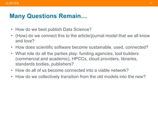 | 13
Many Questions Remain…
• How do we best publish Data Science?
• (How) do we connect this to the article/journal model that we all know
and love?
• How does scientific software become sustainable, used, connected?
• What role do all the parties play: funding agencies, tool builders
(commercial and academic), HPCCs, cloud providers, libraries,
standards bodies, publishers?
• How do all of us become connected into a viable network?
• How do we collectively transition from the old models into the new?
 